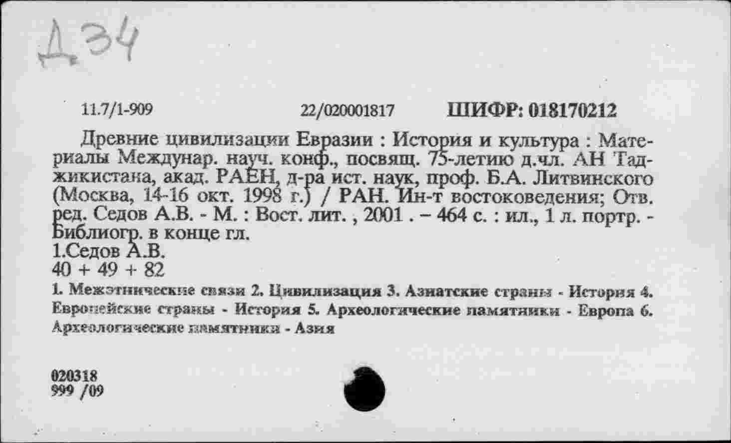 ﻿№
11.7/1-909	22/020001817 ШИФР: 018170212
Древние цивилизации Евразии : История и культура : Материалы Междунар. науч, конф., посвящ. 75-летию д.чл. АН Таджикистана, акад. РАЕН, д-ра ист. наук, проф. Б.А. Литвинского (Москва, 14-16 окт. 1998 г.) / РАН. Ин-т востоковедения; Отв. ред. Седов А.В. - М. : Вост. лит., 2001. - 464 с. : ил., 1 л. портр. -Библиогр. в конце гл.
І.Седов А.В.
40 + 49 + 82
1. Межэтнические en язи 2. Цивилизация 3. Азиатские страны - История 4. Европейские страны - История 5. Археологические памятники - Европа 6. Археологалегкие «»мятники - Азия
020318
999 /09